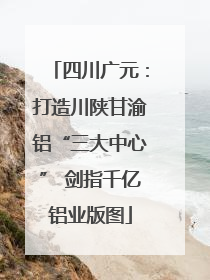 四川广元：打造川陕甘渝铝“三大中心” 剑指千亿铝业版图
