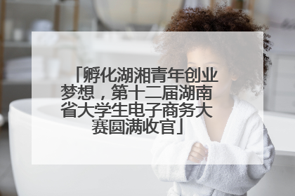 孵化湖湘青年创业梦想，第十二届湖南省大学生电子商务大赛圆满收官