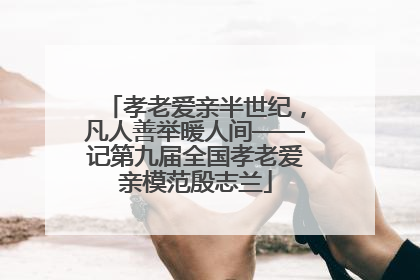 孝老爱亲半世纪，凡人善举暖人间——记第九届全国孝老爱亲模范殷志兰