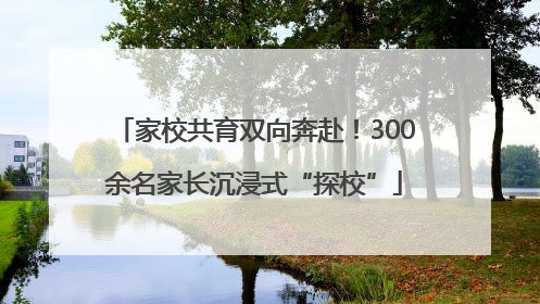 家校共育双向奔赴！300余名家长沉浸式“探校”