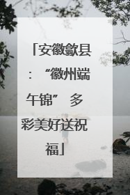 安徽歙县：“徽州端午锦” 多彩美好送祝福