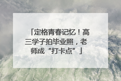 定格青春记忆！高三学子拍毕业照，老师成“打卡点”