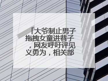 大爷制止男子拖拽女童进巷子，网友呼吁评见义勇为，相关部门：正走程序