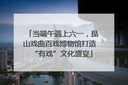 当端午遇上六一，昆山戏曲百戏博物馆打造“有戏”文化盛宴