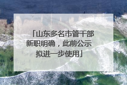 山东多名市管干部新职明确，此前公示拟进一步使用