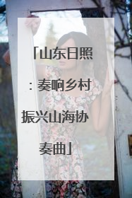 山东日照：奏响乡村振兴山海协奏曲