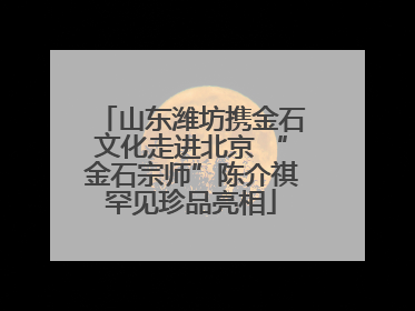山东潍坊携金石文化走进北京 “金石宗师”陈介祺罕见珍品亮相