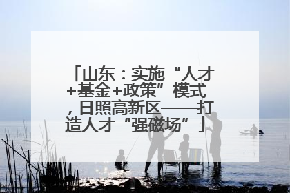 山东：实施“人才+基金+政策”模式，日照高新区——打造人才“强磁场”