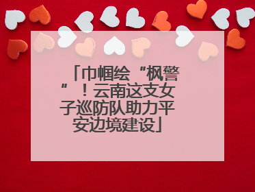 巾帼绘“枫警”！云南这支女子巡防队助力平安边境建设