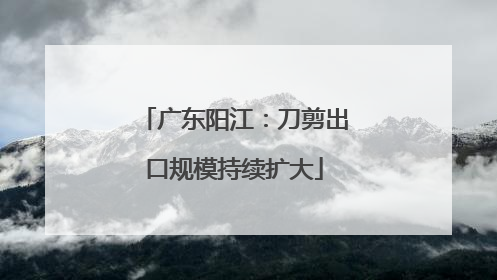 广东阳江：刀剪出口规模持续扩大