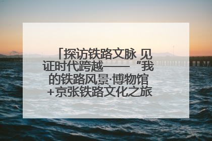 探访铁路文脉 见证时代跨越——“我的铁路风景·博物馆+京张铁路文化之旅”活动在京启动