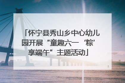 怀宁县秀山乡中心幼儿园开展“童趣六一‘粽’享端午”主题活动