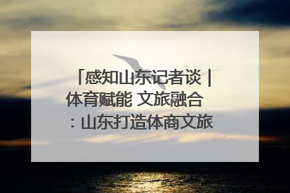感知山东记者谈｜体育赋能 文旅融合：山东打造体商文旅融合发展新格局