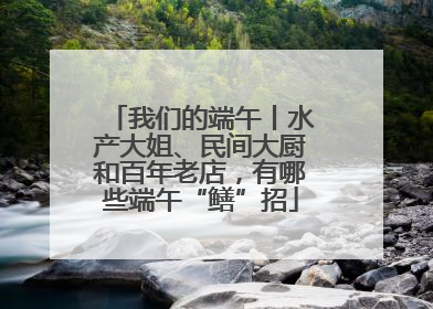 我们的端午丨水产大姐、民间大厨和百年老店，有哪些端午“鳝”招