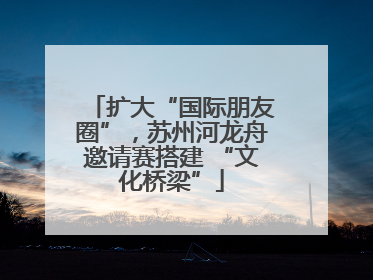 扩大“国际朋友圈”，苏州河龙舟邀请赛搭建 “文化桥梁”