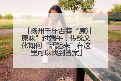 扬州千年古巷“原汁原味”过端午，传统文化如何“活起来”在这里可以找到答案