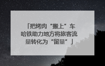把烤肉“搬上”车 哈铁助力地方将旅客流量转化为“留量”