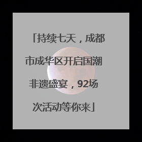 持续七天，成都市成华区开启国潮非遗盛宴，92场次活动等你来