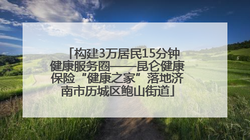 构建3万居民15分钟健康服务圈——昆仑健康保险“健康之家”落地济南市历城区鲍山街道