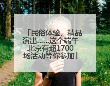民俗体验、精品演出……这个端午北京有超1700场活动等你参加