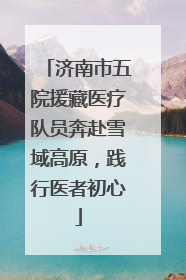 济南市五院援藏医疗队员奔赴雪域高原，践行医者初心