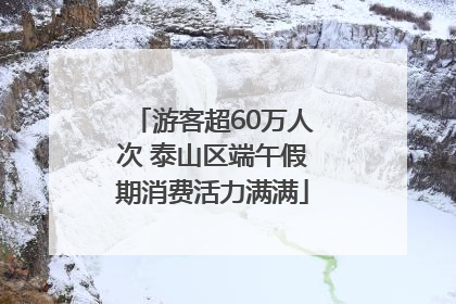 游客超60万人次 泰山区端午假期消费活力满满
