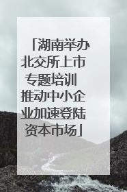 湖南举办北交所上市专题培训 推动中小企业加速登陆资本市场