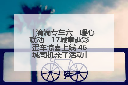 滴滴专车六一暖心联动：17城童趣彩蛋车惊喜上线 46城司机亲子活动