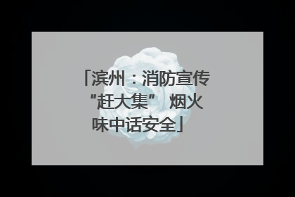 滨州：消防宣传“赶大集” 烟火味中话安全