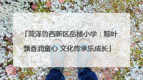 菏泽鲁西新区岳楼小学：粽叶飘香润童心 文化传承乐成长