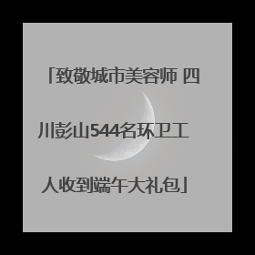 致敬城市美容师 四川彭山544名环卫工人收到端午大礼包