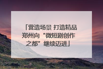 营造场景 打造精品 郑州向“微短剧创作之都”继续迈进