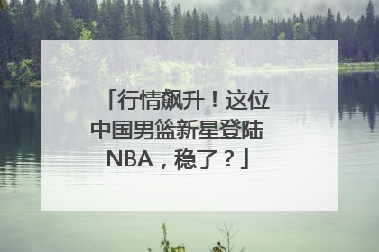 行情飙升！这位中国男篮新星登陆NBA，稳了？