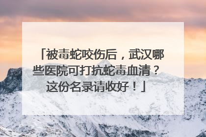 被毒蛇咬伤后，武汉哪些医院可打抗蛇毒血清？这份名录请收好！