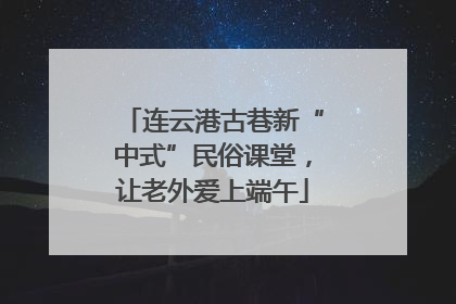 连云港古巷新“中式”民俗课堂，让老外爱上端午