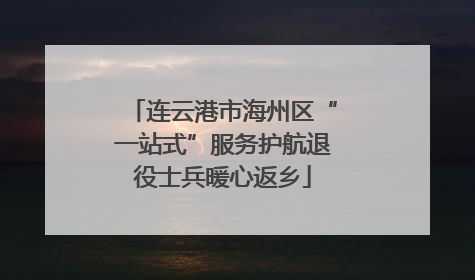 连云港市海州区“一站式”服务护航退役士兵暖心返乡
