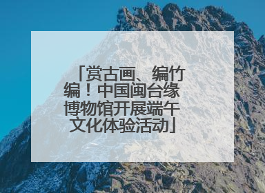 赏古画、编竹编！中国闽台缘博物馆开展端午文化体验活动