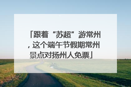 跟着“苏超”游常州，这个端午节假期常州景点对扬州人免票