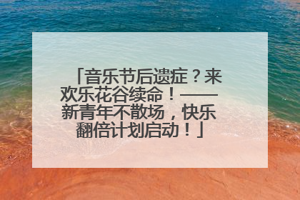 音乐节后遗症？来欢乐花谷续命！——新青年不散场，快乐翻倍计划启动！