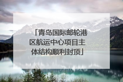 青岛国际邮轮港区航运中心项目主体结构顺利封顶