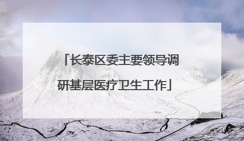 长泰区委主要领导调研基层医疗卫生工作