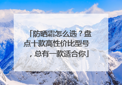 防晒霜怎么选？盘点十款高性价比型号，总有一款适合你