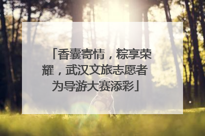 香囊寄情，粽享荣耀，武汉文旅志愿者为导游大赛添彩