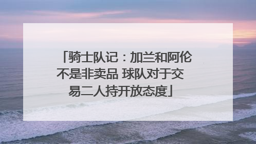 骑士队记：加兰和阿伦不是非卖品 球队对于交易二人持开放态度