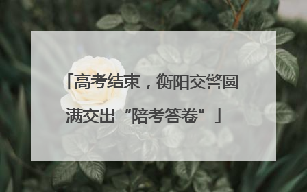 高考结束，衡阳交警圆满交出“陪考答卷”