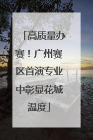 高质量办赛！广州赛区首演专业中彰显花城温度