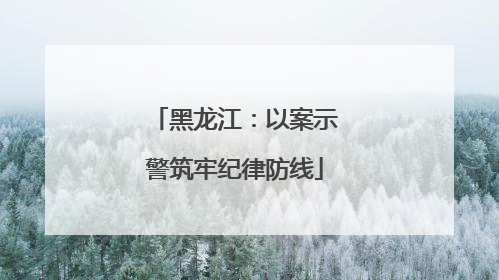 黑龙江：以案示警筑牢纪律防线
