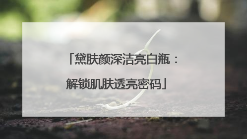 黛肤颜深洁亮白瓶：解锁肌肤透亮密码