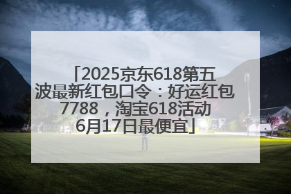 2025京东618第五波最新红包口令：好运红包7788，淘宝618活动6月17日最便宜