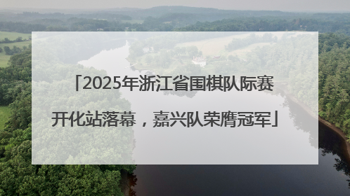 2025年浙江省围棋队际赛开化站落幕，嘉兴队荣膺冠军